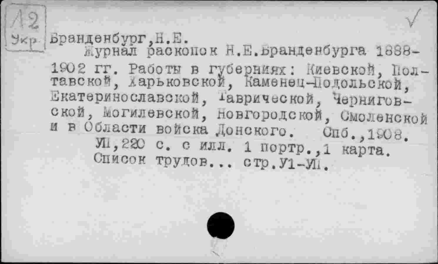 ﻿Бранденбург,H.Е.
журнал раскопок Н.Е.Бранденбурга 1688-
1902 гг. Работы в губерниях: Киевской, Полтавской, дарьковской, КаменецЧІодольской Екатеринеславокой, Таврической, Черниговской, Могилевской, новгородской, смоленской и в Области войска Донского. Спб. 1908
УІі,220 с. с илл. і портр.,1 карта Список трудов... стр.Уі-Иі.